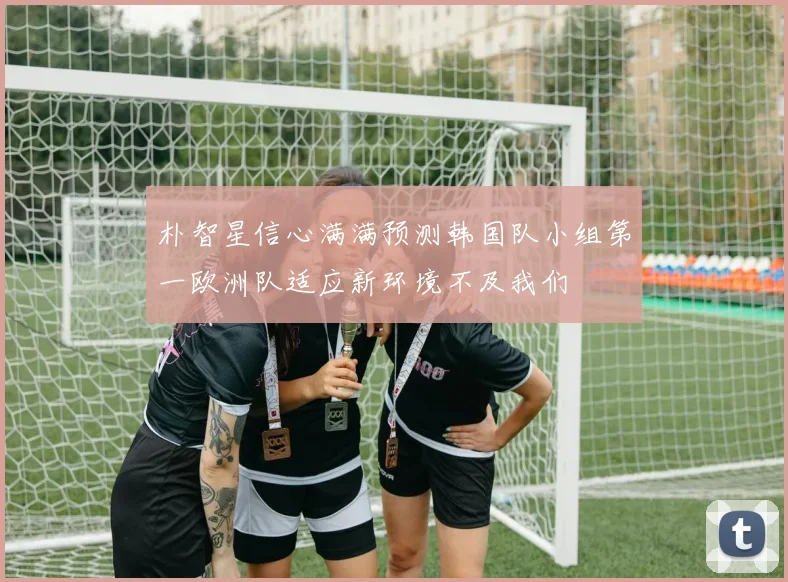 朴智星信心满满预测韩国队小组第一欧洲队适应新环境不及我们