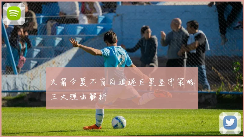 火箭今夏不盲目追逐巨星坚守策略三大理由解析