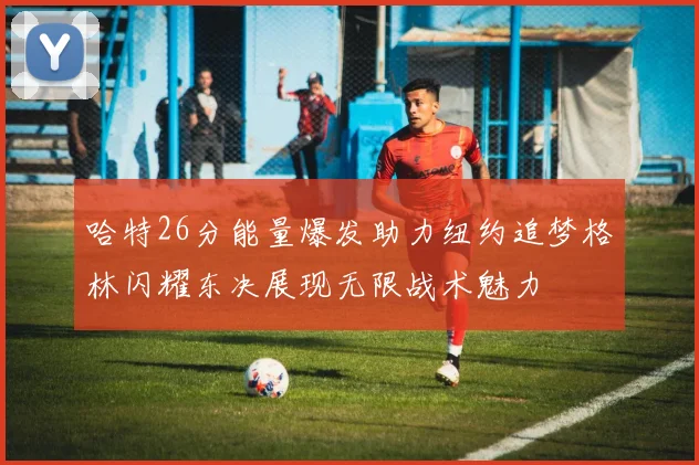 哈特26分能量爆发助力纽约追梦格林闪耀东决展现无限战术魅力