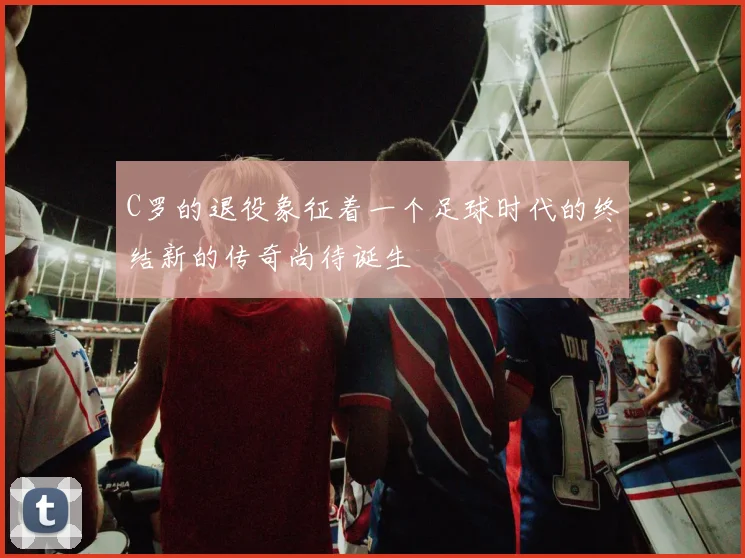 C罗的退役象征着一个足球时代的终结新的传奇尚待诞生