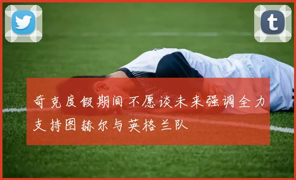奇克度假期间不愿谈未来强调全力支持图赫尔与英格兰队