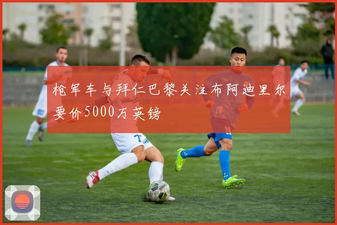 枪军车与拜仁巴黎关注布阿迪里尔要价5000万英镑