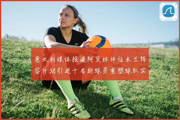 意大利媒体报道阿莫林评估米兰阵容计划引进十名新球员重塑球队实力