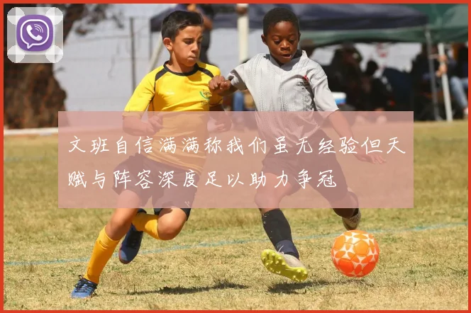 文班自信满满称我们虽无经验但天赋与阵容深度足以助力争冠