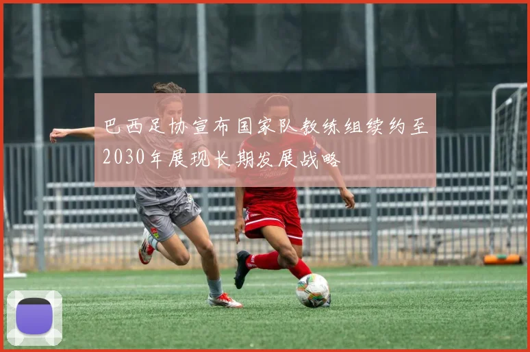 巴西足协宣布国家队教练组续约至2030年展现长期发展战略