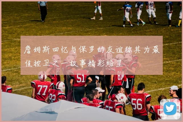 詹姆斯回忆与保罗的友谊称其为最佳控卫之一故事精彩纷呈