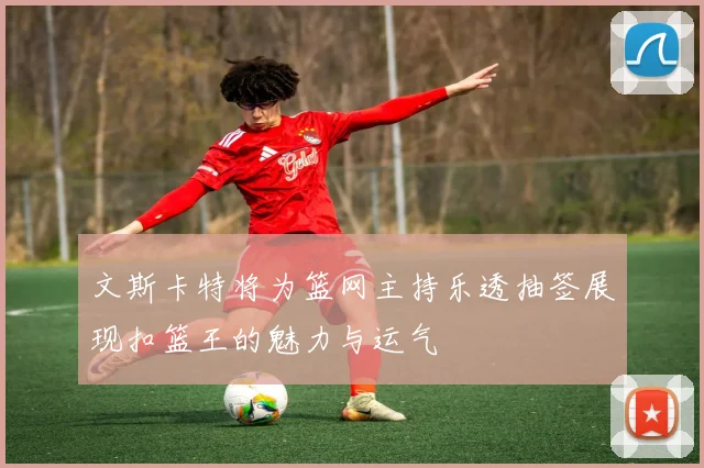 文斯卡特将为篮网主持乐透抽签展现扣篮王的魅力与运气
