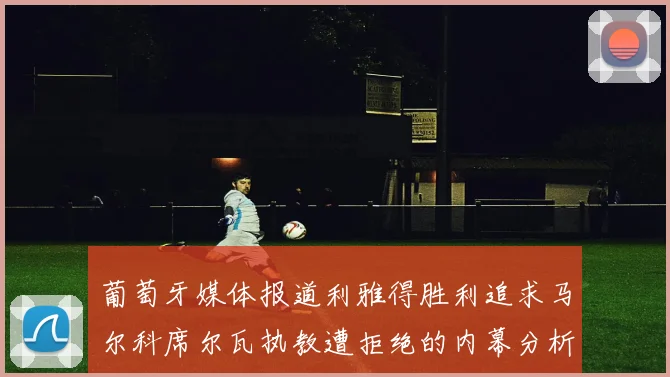 葡萄牙媒体报道利雅得胜利追求马尔科席尔瓦执教遭拒绝的内幕分析