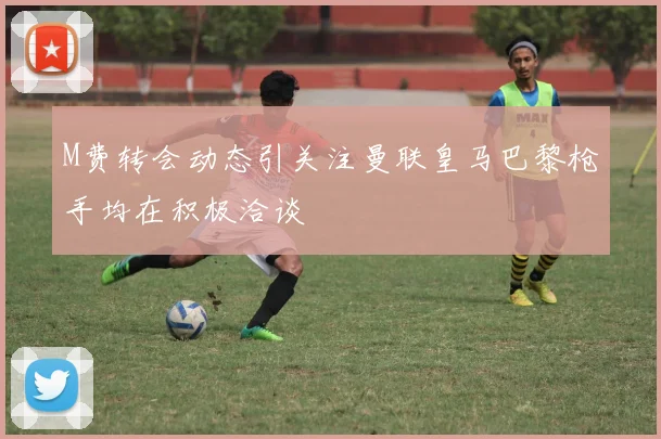M费转会动态引关注曼联皇马巴黎枪手均在积极洽谈